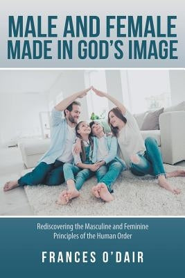 Male and Female Made in God's Image: Rediscovering the Masculine and Feminine Principles of the Human Order by O'Dair, Frances