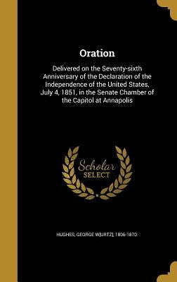 Oration: Delivered on the Seventy-sixth Anniversary of the Declaration of the Independence of the United States, July 4, 1851, by Hughes, George W[urtz] 1806-1870