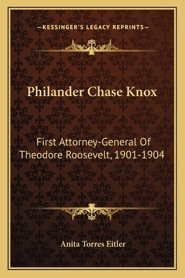 Philander Chase Knox: First Attorney-General of Theodore Roosevelt, 1901-1904 by Eitler, Anita Torres