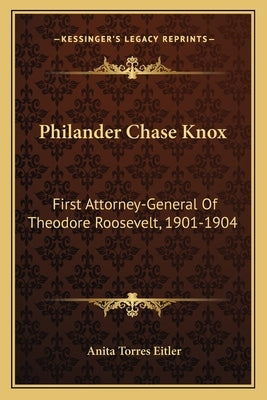 Philander Chase Knox: First Attorney-General of Theodore Roosevelt, 1901-1904 by Eitler, Anita Torres