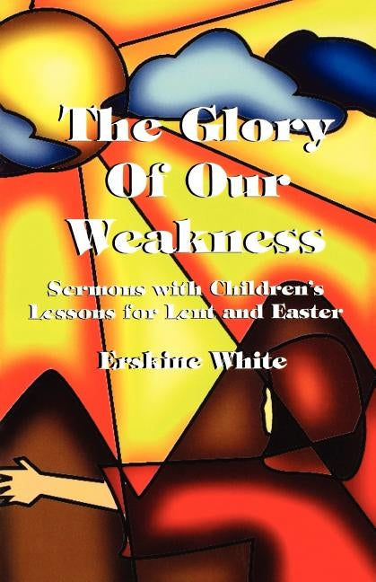 The Glory of Our Weakness: Sermons with Children's Lessons for Lent and Easter by White, Erskine