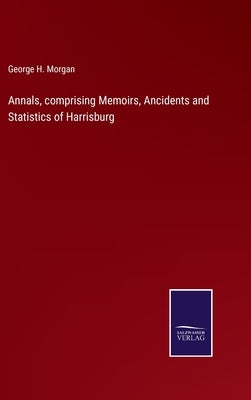 Annals, comprising Memoirs, Ancidents and Statistics of Harrisburg by Morgan, George H.