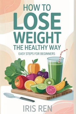 How To Lose Weight In A Healthy Way: Easy Step-By-Step For Beginners by Ren, Iris