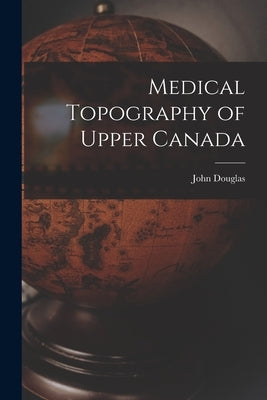 Medical Topography of Upper Canada [microform] by Douglas, John 1788-1861