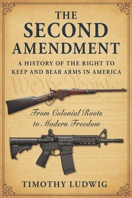 The Second Amendment: A History of the Right to Keep and Bear Arms in America: From Colonial Roots to Modern Freedom by Ludwig, Timothy