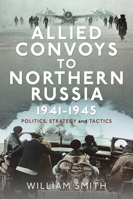 Allied Convoys to Northern Russia, 1941-1945: Politics, Strategy and Tactics by Smith, William