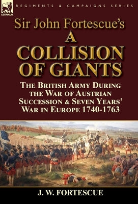 Sir John Fortescue's 'A Collision of Giants': the British Army During the War of Austrian Succession & Seven Years' War in Europe 1740-1763 by Fortescue, J. W.