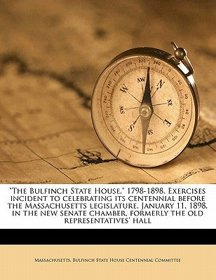 The Bulfinch State House, 1798-1898. Exercises Incident to Celebrating Its Centennial Before the Massachusetts Legislature, January 11, 1898, in the N by Massachusetts Bulfinch State House Cent
