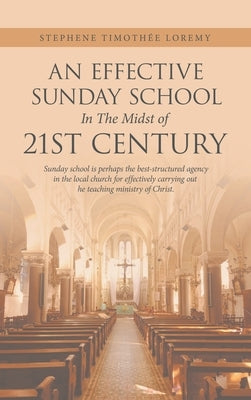 An Effective Sunday School in the Midst of 21St Century: Sunday School Is Perhaps the Best-Structured Agency in the Local Church for Effectively Carry by Loremy, Stephene Timothée