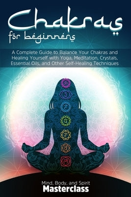 Chakras for Beginners: A Complete Guide to Balance Your Chakras and Healing Yourself with Yoga, Meditation, Crystals, Essential Oils, and Oth by Masterclass, Mind Body