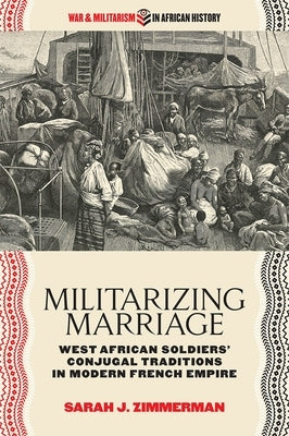 Militarizing Marriage: West African Soldiers' Conjugal Traditions in Modern French Empire by Zimmerman, Sarah J.