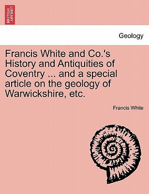 Francis White and Co.'s History and Antiquities of Coventry ... and a Special Article on the Geology of Warwickshire, Etc. by White, Francis