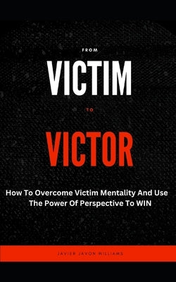 From Victim To Victor: How To Overcome Victim Mentality And Use The Power Of Perspective To WIN by Williams, Javier Javon