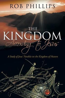 The Kingdom According to Jesus: A Study of Jesus' Parables on the Kingdom of Heaven by Phillips, Rob