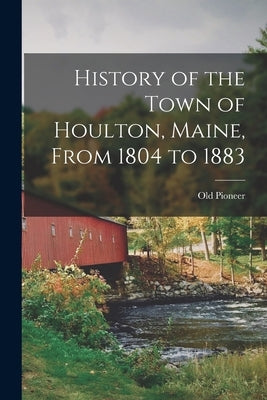 History of the Town of Houlton, Maine, From 1804 to 1883 by Pioneer, Old