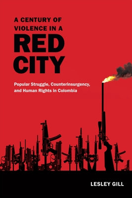 A Century of Violence in a Red City: Popular Struggle, Counterinsurgency, and Human Rights in Colombia by Gill, Lesley