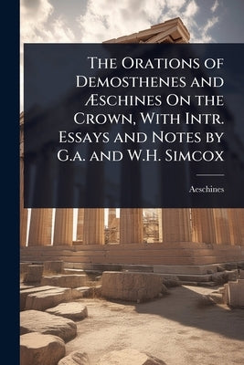 The Orations of Demosthenes and Ãschines On the Crown, With Intr. Essays and Notes by G.a. and W.H. Simcox by Aeschines