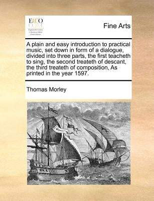 A Plain and Easy Introduction to Practical Music, Set Down in Form of a Dialogue, Divided Into Three Parts, the First Teacheth to Sing, the Second Tre by Morley, Thomas