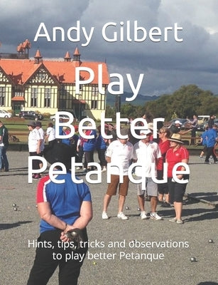 Play Better Petanque: Hints, tips, tricks and observations to play better Petanque by Gilbert, Andy