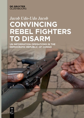 Convincing Rebel Fighters to Disarm: Un Information Operations in the Democratic Republic of Congo by Udo-Udo Jacob, Jacob