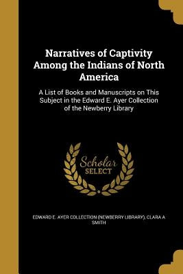 Narratives of Captivity Among the Indians of North America: A List of Books and Manuscripts on This Subject in the Edward E. Ayer Collection of the Ne by Edward E. Ayer Collection (Newberry Libr