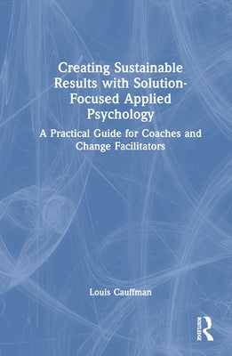 Creating Sustainable Results with Solution-Focused Applied Psychology: A Practical Guide for Coaches and Change Facilitators by Cauffman, Louis