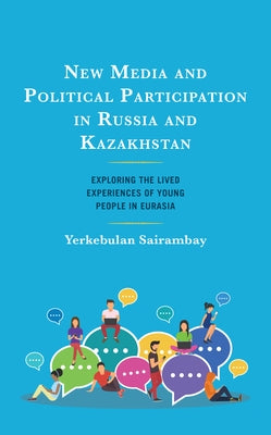 New Media and Political Participation in Russia and Kazakhstan: Exploring the Lived Experiences of Young People in Eurasia by Sairambay, Yerkebulan