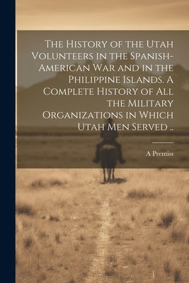 The History of the Utah Volunteers in the Spanish-American War and in the Philippine Islands. A Complete History of all the Military Organizations in by Prentiss, A.