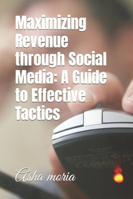 Maximizing Revenue through Social Media: A Guide to Effective Tactics by Moria, Asha
