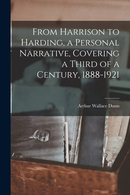 From Harrison to Harding, a Personal Narrative, Covering a Third of a Century, 1888-1921 by Dunn, Arthur Wallace 1859-1926