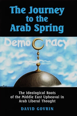 The Journey to the Arab Spring: The Ideological Roots of the Middle East Upheaval in Arab Liberal Thought by Govrin, David