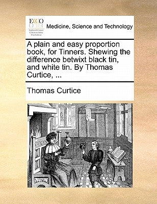 A plain and easy proportion book, for Tinners. Shewing the difference betwixt black tin, and white tin. By Thomas Curtice, ... by Curtice, Thomas