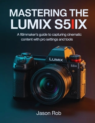Mastering the Lumix S5IIX: A Filmmaker's Guide to Capturing Cinematic Content with Pro Settings and Tools by Rob, Jason