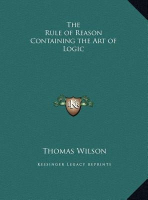 The Rule of Reason Containing the Art of Logic by Wilson, Thomas