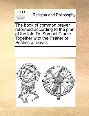 The Book of Common Prayer Reformed According to the Plan of the Late Dr. Samuel Clarke. Together with the Psalter or Psalms of David. by Multiple Contributors