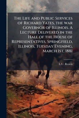 The Life and Public Services of Richard Yates, the war Governor of Illinois. A Lecture Delivered in the Hall of the House of Representatives, Springfi by Reavis, L. U.