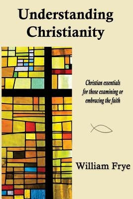 Understanding Christianity: Christian essentials for those examining or embracing the faith. by Frye, William