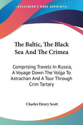 The Baltic, The Black Sea And The Crimea: Comprising Travels In Russia, A Voyage Down The Volga To Astrachan And A Tour Through Crim Tartary by Scott, Charles Henry