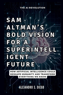 Sam Altman's Bold Vision for a Superintelligent Future: The AI Revolution: How Artificial Intelligence Could Reshape Humanity and Transform Everything by S. Diego, Alejandro