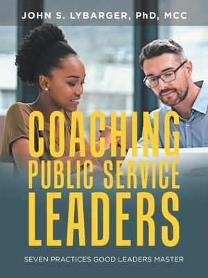 Coaching Public Service Leaders: Seven Practices Good Leaders Master by Lybarger MCC, John S.