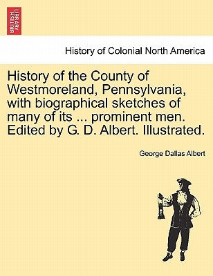 History of the County of Westmoreland, Pennsylvania, with biographical sketches of many of its ... prominent men. Edited by G. D. Albert. Illustrated. by Albert, George Dallas