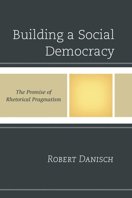 Building a Social Democracy: The Promise of Rhetorical Pragmatism by Danisch, Robert