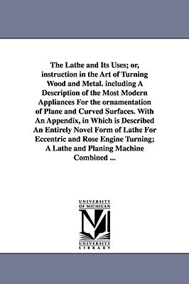 The Lathe and Its Uses; Or, Instruction in the Art of Turning Wood and Metal. Including a Description of the Most Modern Appliances for the Ornamentat by Lukin, James