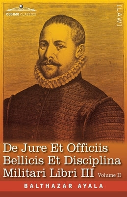 De Jure et Officiis Bellicis et Disciplina Militari Libri III, Volume II: The English Translation - Three Books on the Law of War and on the Duties Co by Ayala, Balthazar