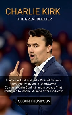 Charlie Kirk: The Great Debater: The Voice That Bridged a Divided Nation-Through Civility amid Controversy, Compassion in Conflict, and a Legacy That by Thompson, Segun