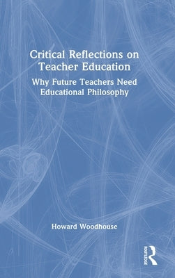 Critical Reflections on Teacher Education: Why Future Teachers Need Educational Philosophy by Woodhouse, Howard