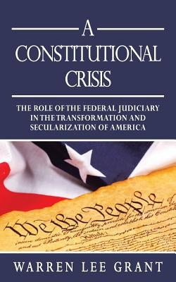 A Constitutional Crisis: The Role of the Federal Judiciary in the Transformation and Secularization of America by Grant, Warren Lee