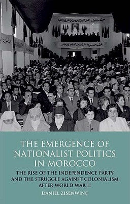 The Emergence of Nationalist Politics in Morocco: The Rise of the Independence Party and the Struggle Against Colonialism After World War II by Zisenwine, Daniel