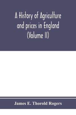 A history of agriculture and prices in England, from the year after the Oxford parliament (1259) to the commencement of the continental war (1793) (Vo by E. Thorold Rogers, James