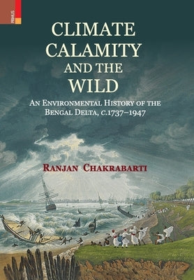 Climate, Calamity and the Wild: An Environmental History of the Bengal Delta, C.1737-1947 by Chakrabarti, Ranjan